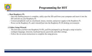 Programming for IOT
c. Boot Raspberry Pi:
• Once the flashing process is complete, safely eject the SD card from your computer and insert it into the
SD card slot on your Raspberry Pi.
• Connect peripherals such as a keyboard, mouse, monitor, and power supply to the Raspberry Pi.
• Power on the Raspberry Pi, and it should boot into the Raspberry Pi OS desktop environment.
d.Follow Setup Wizard:
• The first time you boot into Raspberry Pi OS, you'll be prompted to go through a setup wizard to
configure language, timezone, keyboard layout, password, and other settings.
• Follow the on-screen instructions to complete the setup process.
 