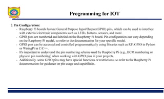 Programming for IOT
2.Pin Configuration:
• Raspberry Pi boards feature General Purpose Input/Output (GPIO) pins, which can be used to interface
with external electronic components such as LEDs, buttons, sensors, and more.
• GPIO pins are numbered and labeled on the Raspberry Pi board. Pin configuration can vary depending
on the Raspberry Pi model, so refer to the documentation for your specific model.
• GPIO pins can be accessed and controlled programmatically using libraries such as RPi.GPIO in Python
or WiringPi in C/C++.
• It's important to understand the pin numbering scheme used by Raspberry Pi (e.g., BCM numbering or
physical pin numbering) when working with GPIO pins in your projects.
• Additionally, some GPIO pins may have special functions or restrictions, so refer to the Raspberry Pi
documentation for guidance on pin usage and capabilities.
 