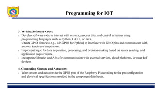 Programming for IOT
3. Writing Software Code:
• Develop software code to interact with sensors, process data, and control actuators using
programming languages such as Python, C/C++, or Java.
Utilize GPIO libraries (e.g., RPi.GPIO for Python) to interface with GPIO pins and communicate with
external hardware components.
• Implement logic for data acquisition, processing, and decision-making based on sensor readings and
application requirements.
• Incorporate libraries and APIs for communication with external services, cloud platforms, or other IoT
devices.
4. Connecting Sensors and Actuators:
• Wire sensors and actuators to the GPIO pins of the Raspberry Pi according to the pin configuration
and electrical specifications provided in the component datasheets.
 