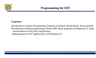Programming for IOT
Contents:
Introduction to Arduino Programming: Features of Arduino, Board details, Setup and IDE.
Introduction to Python programming: Python IDE, Basic programs on Raspberry Pi, Setup
and Installation of OS, Pin Configuration,
Implementation of IoT Applications with Raspberry Pi.
 