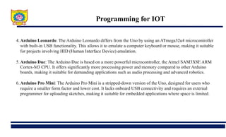 Programming for IOT
4.Arduino Leonardo: The Arduino Leonardo differs from the Uno by using an ATmega32u4 microcontroller
with built-in USB functionality. This allows it to emulate a computer keyboard or mouse, making it suitable
for projects involving HID (Human Interface Device) emulation.
5.Arduino Due: The Arduino Due is based on a more powerful microcontroller, the Atmel SAM3X8E ARM
Cortex-M3 CPU. It offers significantly more processing power and memory compared to other Arduino
boards, making it suitable for demanding applications such as audio processing and advanced robotics.
6.Arduino Pro Mini: The Arduino Pro Mini is a stripped-down version of the Uno, designed for users who
require a smaller form factor and lower cost. It lacks onboard USB connectivity and requires an external
programmer for uploading sketches, making it suitable for embedded applications where space is limited.
 