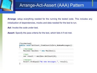 Arrange-Act-Assert (AAA) Pattern
Arrange: setup everything needed for the running the tested code. This includes any
initialization of dependencies, mocks and data needed for the test to run.
Act: Invoke the code under test.
Assert: Specify the pass criteria for the test, which fails it if not met.

 