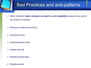 Bad Practices and anti-patterns
 Static methods. Static methods are death to unit testability because they cannot
be mocked or stubbed.

 Relying on external resources.

 Unit test for GUI.
 Constrained test order.

 Hidden test call.

 Mutable shared-state.

 Multiple asserts.

 