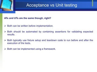Acceptance vs Unit testing
ATs and UTs are the same though, right?
 Both can be written before implementation.
 Both should be automated by containing assertions for validating expected
results.
 Both typically use fixture setup and teardown code to run before and after the
execution of the tests.
 Both can be implemented using a framework.

 