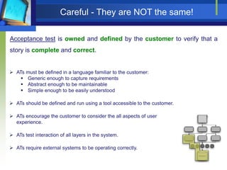 Careful - They are NOT the same!
Acceptance test is owned and defined by the customer to verify that a
story is complete and correct.

 ATs must be defined in a language familiar to the customer:
 Generic enough to capture requirements
 Abstract enough to be maintainable
 Simple enough to be easily understood
 ATs should be defined and run using a tool accessible to the customer.
 ATs encourage the customer to consider the all aspects of user
experience.
 ATs test interaction of all layers in the system.
 ATs require external systems to be operating correctly.

 