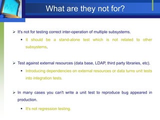 What are they not for?
 It's not for testing correct inter-operation of multiple subsystems.
 It should be a stand-alone test which is not related to other
subsystems.

 Test against external resources (data base, LDAP, third party libraries, etc).
 Introducing dependencies on external resources or data turns unit tests
into integration tests.
 In many cases you can't write a unit test to reproduce bug appeared in
production.
 It's not regression testing.

 