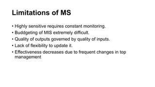 Limitations of MS
• Highly sensitive requires constant monitoring.
• Buddgeting of MIS extremely difficult.
• Quality of outputs governed by quality of inputs.
• Lack of flexibility to update it.
• Effectiveness decreases due to frequent changes in top
management
 