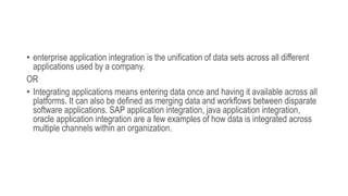 • enterprise application integration is the unification of data sets across all different
applications used by a company.
OR
• Integrating applications means entering data once and having it available across all
platforms. It can also be defined as merging data and workflows between disparate
software applications. SAP application integration, java application integration,
oracle application integration are a few examples of how data is integrated across
multiple channels within an organization.
 