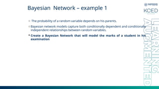Bayesian Network – example 1
o The probability of a random variable depends on his parents.
oBayesian network models capture both conditionally dependent and conditionally
independent relationships between random variables.
 Create a Bayesian Network that will model the marks of a student in his
examination
 
