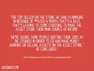 “The top seller on the Store, he said, is bringing
in revenue of $90,000 a month. That's a rate
that's leading to some choosing to make the
Asset Store their main source of income.
!

"We're seeing some people quitting their jobs at
big studios in order to go and make money
working on selling assets on the Asset Store, "
he concluded.”
– David Helgason @ Unite 2013 via pocketgamer.biz*

WOODIWISS.ME

 