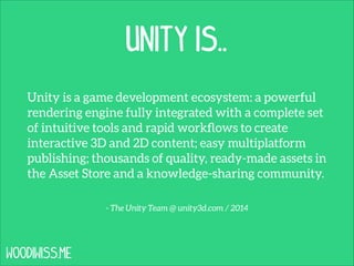Unity is..
Unity is a game development ecosystem: a powerful
rendering engine fully integrated with a complete set
of intuitive tools and rapid workﬂows to create
interactive 3D and 2D content; easy multiplatform
publishing; thousands of quality, ready-made assets in
the Asset Store and a knowledge-sharing community.
- The Unity Team @ unity3d.com / 2014

WOODIWISS.ME

 