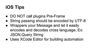 iOS Tips
● DO NOT call plugins Pre-Frame
● String passing should be encoded by UTF-8
● Wrappers your Message and let it easily
encodes and decodes cross language. Ex:
JSON,Query String
● Uses XCode Editor for building automation

 