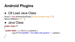 Android Plugins
● C# Load Java Class
ftJava = new AndroidJavaClass("tw.com.funtown.unity.FT");
ftjava.CallStatic("Init", "");

● Java Class
public class FT
{
public static void init(String params) {
Log.d("FTUnitySDK", "init called with params: " + params);
}
}

 