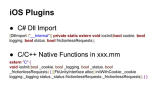 iOS Plugins
● C# Dll Import
[DllImport ("__Internal")] private static extern void iosInit(bool cookie, bool
logging, bool status, bool frictionlessRequests);

● C/C++ Native Functions in xxx.mm
extern "C" {
void iosInit(bool _cookie, bool _logging, bool _status, bool
_frictionlessRequests) { [[FbUnityInterface alloc] initWithCookie:_cookie
logging:_logging status:_status frictionlessRequests:_frictionlessRequests]; } }

 