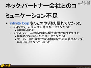 良かった点

ネック:パートナー会社とのコ
                              ネックになった点




ミュニケーション不足
● infinite loop さんとのやり取り慣れてなかった
  ○   プロジェクトの優先度の共有ができてなかった
       ■ 初動が遅れた
  ○   プラットフォーム対応の実装優先度付けに失敗してた
       ■ 何がネックになるか把握できてなかった
       ■ サーバー側の課金や友達招待などの実装タイミング
         がぎりぎりになってしまった
 