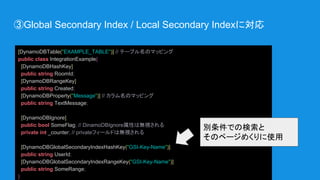 ③Global Secondary Index / Local Secondary Indexに対応
[DynamoDBTable("EXAMPLE_TABLE")] // テーブル名のマッピング
public class IntegrationExample{
[DynamoDBHashKey]
public string RoomId;
[DynamoDBRangeKey]
public string Created;
[DynamoDBProperty("Message")] // カラム名のマッピング
public string TextMessage;
[DynamoDBIgnore]
public bool SomeFlag; // DinamoDBIgnore属性は無視される
private int _counter; // privateフィールドは無視される
[DynamoDBGlobalSecondaryIndexHashKey("GSI-Key-Name")]
public string UserId;
[DynamoDBGlobalSecondaryIndexRangeKey("GSI-Key-Name")]
public string SomeRange;
}
別条件での検索と
そのページめくりに使用
 