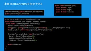 ④独自のConverterを指定できる
[DynamoDBProperty(typeof(DimensionTypeConverter))]
public DimensionType Dimensions;
public class DimensionType {
public decimal Length;
public decimal Height;
public decimal Thickness;
}
// 寸法文字列 "8.5x11x.05" を DimensionType に変換
public class DimensionTypeConverter : IPropertyConverter {
public object FromEntry(DynamoDBEntry entry) {
Primitive primitive = entry as Primitive;
string[] data = ((string)(primitive.Value)).Split(new string[] { " x " }, StringSplitOptions.None);
if (data.Length != 3) throw new ArgumentOutOfRangeException();
DimensionType complexData = new DimensionType {
Length = Convert.ToDecimal(data[0]),
Height = Convert.ToDecimal(data[1]),
Thickness = Convert.ToDecimal(data[2])
};
return complexData;
}
}
 