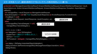 protected void Manage(AmazonServiceResult<AmazonWebServiceRequest,AmazonWebServiceResponse> result,
AsyncOptions ao, Action<AmazonWebServiceRequest, AmazonWebServiceResponse, Exception, AsyncOptions>
callback){
var managedReq = result.Request as ManagedInvokeRequest;
if(result.Exception == null && !"Null".Equals((result.Response as IInvokeResponse).FunctionError)){
if (callback != null)
callback (result.Request, result.Response, result.Exception, ao);
}else{
if (managedReq.FailureDelegate != null)
managedReq.FailureDelegate ();
//エラーメッセージ表示
var dialogItem = new OkDialogItem{
ExplainText = "通信エラーが発生しました。",
OkText = "リトライ",
OkProcedure = delegate { managedReq.RetryDelegate(); } //リトライ
};
var dialog = OkDialog.InstantiateObject(dialogItem);
dialog.transform.SetParent(managedReq.MessageParentObject.transform, false);
dialog.Show();
}
}
エラーの判定メソッド、通信失敗時だけでなくメンテナンス時の判定もここに書ける
リトライにも対応
通信成功時
通信失敗時
 