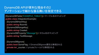 DynamoDB APIが便利な理由その2
アノテーションで細かな振る舞いを指定できる
[DynamoDBTable("EXAMPLE_TABLE")] // テーブル名のマッピング
public class IntegrationExample{
[DynamoDBHashKey]
public string RoomId;
[DynamoDBRangeKey]
public string Created;
[DynamoDBProperty("Message")] // カラム名のマッピング
public string TextMessage;
[DynamoDBIgnore]
public bool SomeFlag; // DinamoDBIgnore属性は無視される
private int _counter; // privateフィールドは無視される
}
 