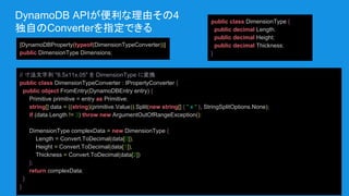 DynamoDB APIが便利な理由その4
独自のConverterを指定できる
[DynamoDBProperty(typeof(DimensionTypeConverter))]
public DimensionType Dimensions;
public class DimensionType {
public decimal Length;
public decimal Height;
public decimal Thickness;
}
// 寸法文字列 "8.5x11x.05" を DimensionType に変換
public class DimensionTypeConverter : IPropertyConverter {
public object FromEntry(DynamoDBEntry entry) {
Primitive primitive = entry as Primitive;
string[] data = ((string)(primitive.Value)).Split(new string[] { " x " }, StringSplitOptions.None);
if (data.Length != 3) throw new ArgumentOutOfRangeException();
DimensionType complexData = new DimensionType {
Length = Convert.ToDecimal(data[0]),
Height = Convert.ToDecimal(data[1]),
Thickness = Convert.ToDecimal(data[2])
};
return complexData;
}
}
 