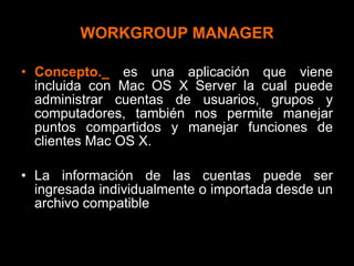 WORKGROUP MANAGER Concepto._   es una aplicación que viene incluida con Mac OS X Server la cual puede administrar cuentas de usuarios, grupos y computadores, también nos permite manejar puntos compartidos y manejar funciones de clientes Mac OS X. La información de las cuentas puede ser ingresada individualmente o importada desde un archivo compatible 