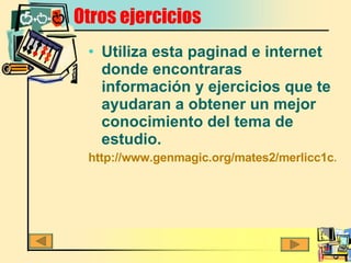 Otros ejercicios Utiliza esta paginad e internet donde encontraras información y ejercicios que te ayudaran a obtener un mejor conocimiento del tema de estudio. http://www.genmagic.org/mates2/merlicc1c.swf 