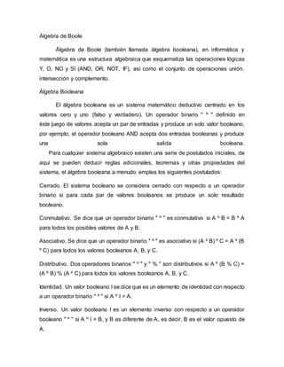 Álgebra de Boole
Álgebra de Boole (también llamada álgebra booleana), en informática y
matemática es una estructura algebraica que esquematiza las operaciones lógicas
Y, O, NO y SI (AND, OR, NOT, IF), así como el conjunto de operaciones unión,
intersección y complemento.
Álgebra Booleana
El álgebra booleana es un sistema matemático deductivo centrado en los
valores cero y uno (falso y verdadero). Un operador binario " º " definido en
éste juego de valores acepta un par de entradas y produce un solo valor booleano,
por ejemplo, el operador booleano AND acepta dos entradas booleanas y produce
una sola salida booleana.
Para cualquier sistema algebraico existen una serie de postulados iniciales, de
aquí se pueden deducir reglas adicionales, teoremas y otras propiedades del
sistema, el álgebra booleana a menudo emplea los siguientes postulados:
Cerrado. El sistema booleano se considera cerrado con respecto a un operador
binario si para cada par de valores booleanos se produce un solo resultado
booleano.
Conmutativo. Se dice que un operador binario " º " es conmutativo si A º B = B º A
para todos los posibles valores de A y B.
Asociativo. Se dice que un operador binario " º " es asociativo si (A º B) º C = A º (B
º C) para todos los valores booleanos A, B, y C.
Distributivo. Dos operadores binarios " º " y " % " son distributivos si A º (B % C) =
(A º B) % (A º C) para todos los valores booleanos A, B, y C.
Identidad. Un valor booleano I se dice que es un elemento de identidad con respecto
a un operador binario " º " si A º I = A.
Inverso. Un valor booleano I es un elemento inverso con respecto a un operador
booleano " º " si A º I = B, y B es diferente de A, es decir, B es el valor opuesto de
A.
 