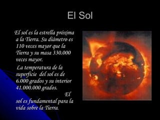 El Sol El sol es la estrella próxima a la Tierra. Su diámetro es 110 veces mayor que la Tierra y su masa 330.000 veces mayor.  La temperatura de la superficie  del sol es de 6.000 grados y su interior 41.000.000 grados.  El sol es fundamental para la vida sobre la Tierra . 