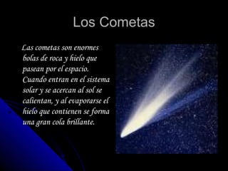 Los Cometas Las cometas son enormes bolas de roca y hielo que pasean por el espacio. Cuando entran en el sistema solar y se acercan al sol se calientan, y al evaporarse el hielo que contienen se forma una gran cola brillante. 