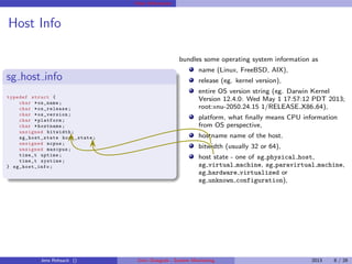 Host Information
Host Info
sg host info
typedef struct {
char *os_name;
char * os_release ;
char * os_version ;
char *platform;
char *hostname;
unsigned bitwidth ;
sg_host_state host_state ;
unsigned ncpus;
unsigned maxcpus;
time_t uptime;
time_t systime;
} sg_host_info ;
bundles some operating system information as
name (Linux, FreeBSD, AIX),
release (eg. kernel version),
entire OS version string (eg. Darwin Kernel
Version 12.4.0: Wed May 1 17:57:12 PDT 2013;
root:xnu-2050.24.15 1/RELEASE X86 64),
platform, what ﬁnally means CPU information
from OS perspective,
hostname name of the host.
bitwidth (usually 32 or 64),
host state - one of sg physical host,
sg virtual machine, sg paravirtual machine,
sg hardware virtualized or
sg unknown configuration),
Jens Rehsack () Unix::Statgrab - System Monitoring 2013 8 / 28
 