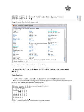 (Imagen 3. Se crea el archivo /etc.bytime.reversed)




(Imagen 4. Con el comando ls Podemos ver el ultimo archivo modificado)



PROCEDIMIENTO 2: CREANDO Y MANEJANDO ENLACES SIMBÓLICOS
(LINKS)

Especificaciones

Todos los archivos deben ser creados en el directorio principal (/home/username)
1. Cree un archivo llamado cal.orig en su directorio personal, que contiene un calendario de
texto del mes actual (Puede usar el comando cal).




(Imagen 5. Creando el archivo cal.org podemos visualizar un pequeño calendario)
 