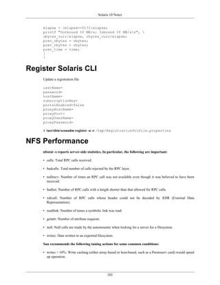 Solaris 10 Notes


    elapse = (elapse==0)?1:elapse;
    printf "Outbound %f MB/s; Inbound %f MB/sn", 
    obytes_curr/elapse, rbytes_curr/elapse;
    prev_obytes = obytes;
    prev_rbytes = rbytes;
    prev_time = time;
    }
    '


Register Solaris CLI
    Update a registration file

    userName=
    password=
    hostName=
    subscriptionKey=
    portalEnabled=false
    proxyHostName=
    proxyPort=
    proxyUserName=
    proxyPassword=

    # /usr/sbin/sconadm register -a -r /tmp/RegistrationProfile.properties


NFS Performance
    nfsstat -s reports server-side statistics. In particular, the following are important:

    • calls: Total RPC calls received.

    • badcalls: Total number of calls rejected by the RPC layer.

    • nullrecv: Number of times an RPC call was not available even though it was believed to have been
      received.

    • badlen: Number of RPC calls with a length shorter than that allowed for RPC calls.

    • xdrcall: Number of RPC calls whose header could not be decoded by XDR (External Data
      Representation).

    • readlink: Number of times a symbolic link was read.

    • getattr: Number of attribute requests.

    • null: Null calls are made by the automounter when looking for a server for a filesystem.

    • writes: Data written to an exported filesystem.

    Sun recommends the following tuning actions for some common conditions:

    • writes > 10%: Write caching (either array-based or host-based, such as a Prestoserv card) would speed
      up operation.




                                                102
 