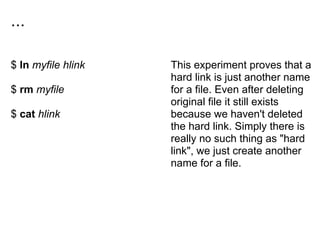 ...
$ ln myfile hlink
$ rm myfile
$ cat hlink
This experiment proves that a
hard link is just another name
for a file. Even after deleting
original file it still exists
because we haven't deleted
the hard link. Simply there is
really no such thing as "hard
link", we just create another
name for a file.
 