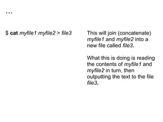 ...
$ cat myfile1 myfile2 > file3 This will join (concatenate)
myfile1 and myfile2 into a
new file called file3.
What this is doing is reading
the contents of myfile1 and
myfile2 in turn, then
outputting the text to the file
file3.
 