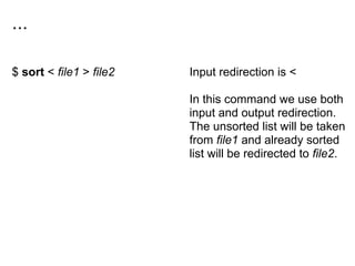 ...
$ sort < file1 > file2 Input redirection is <
In this command we use both
input and output redirection.
The unsorted list will be taken
from file1 and already sorted
list will be redirected to file2.
 