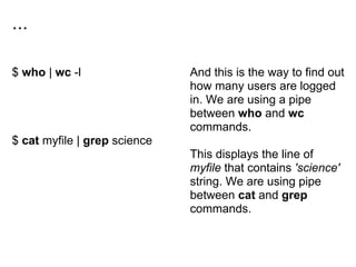 ...
$ who | wc -l
$ cat myfile | grep science
And this is the way to find out
how many users are logged
in. We are using a pipe
between who and wc
commands.
This displays the line of
myfile that contains 'science'
string. We are using pipe
between cat and grep
commands.
 