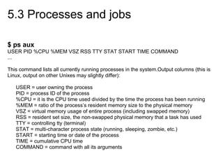 5.3 Processes and jobs
$ ps aux
USER PID %CPU %MEM VSZ RSS TTY STAT START TIME COMMAND
...
This command lists all currently running processes in the system.Output columns (this is
Linux, output on other Unixes may slightly differ):
USER = user owning the process
PID = process ID of the process
%CPU = it is the CPU time used divided by the time the process has been running
%MEM = ratio of the process’s resident memory size to the physical memory
VSZ = virtual memory usage of entire process (including swapped memory)
RSS = resident set size, the non-swapped physical memory that a task has used
TTY = controlling tty (terminal)
STAT = multi-character process state (running, sleeping, zombie, etc.)
START = starting time or date of the process
TIME = cumulative CPU time
COMMAND = command with all its arguments
 