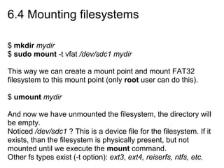 6.4 Mounting filesystems
$ mkdir mydir
$ sudo mount -t vfat /dev/sdc1 mydir
This way we can create a mount point and mount FAT32
filesystem to this mount point (only root user can do this).
$ umount mydir
And now we have unmounted the filesystem, the directory will
be empty.
Noticed /dev/sdc1 ? This is a device file for the filesystem. If it
exists, than the filesystem is physically present, but not
mounted until we execute the mount command.
Other fs types exist (-t option): ext3, ext4, reiserfs, ntfs, etc.
 