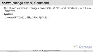 Prof. Maulik D Trivedi
#3140702 (OS) ⬥ Unit 9 – Unix/Linux Operating
103
chown(change owner) Command
• The chown command changes ownership of files and directories in a Linux
filesystem.
🞂 Syntax :
chown [OPTIONS] USER[:GROUP] FILE(s)
 
