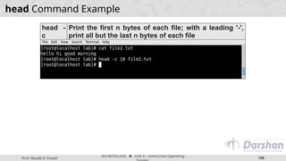 Prof. Maulik D Trivedi
#3140702 (OS) ⬥ Unit 9 – Unix/Linux Operating
136
head Command Example
head -
c
Print the first n bytes of each file; with a leading '-',
print all but the last n bytes of each file
 