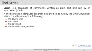 Prof. Maulik D Trivedi
#3140702 (OS) ⬥ Unit 9 – Unix/Linux Operating
185
Shell Script
🞂 Script is a sequence of commands written as plain text and run by an
interpreter (shell).
🞂 A shell script is a computer program designed to be run by the Unix/Linux shell
which could be one of the following:
⮩ The Bourne Shell
⮩ The C Shell
⮩ The Korn Shell
⮩ The GNU Bourne-Again Shell
 