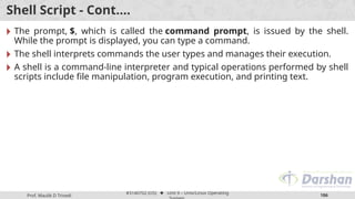 Prof. Maulik D Trivedi
#3140702 (OS) ⬥ Unit 9 – Unix/Linux Operating
186
Shell Script - Cont.…
🞂 The prompt, $, which is called the command prompt, is issued by the shell.
While the prompt is displayed, you can type a command.
🞂 The shell interprets commands the user types and manages their execution.
🞂 A shell is a command-line interpreter and typical operations performed by shell
scripts include file manipulation, program execution, and printing text.
 