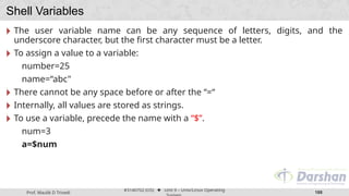 Prof. Maulik D Trivedi
#3140702 (OS) ⬥ Unit 9 – Unix/Linux Operating
188
Shell Variables
🞂 The user variable name can be any sequence of letters, digits, and the
underscore character, but the first character must be a letter.
🞂 To assign a value to a variable:
number=25
name=“abc"
🞂 There cannot be any space before or after the “=“
🞂 Internally, all values are stored as strings.
🞂 To use a variable, precede the name with a “$”.
num=3
a=$num
 