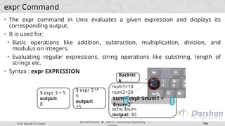 Prof. Maulik D Trivedi
#3140702 (OS) ⬥ Unit 9 – Unix/Linux Operating
198
expr Command
• The expr command in Unix evaluates a given expression and displays its
corresponding output.
• It is used for:
• Basic operations like addition, subtraction, multiplication, division, and
modulus on integers.
• Evaluating regular expressions, string operations like substring, length of
strings etc.
• Syntax : expr EXPRESSION
$ expr 3 + 5
output:
8
$ expr 3 *
5
output:
15
num1=10
num2=20
sum=`expr $num1 +
$num2`
echo $sum
output: 30
Backtic
k
sum=`expr $num1 +
$num2`
 