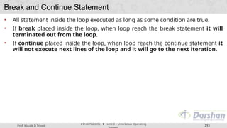 Prof. Maulik D Trivedi
#3140702 (OS) ⬥ Unit 9 – Unix/Linux Operating
213
Break and Continue Statement
• All statement inside the loop executed as long as some condition are true.
• If break placed inside the loop, when loop reach the break statement it will
terminated out from the loop.
• If continue placed inside the loop, when loop reach the continue statement it
will not execute next lines of the loop and it will go to the next iteration.
 