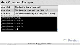 Prof. Maulik D Trivedi
#3140702 (OS) ⬥ Unit 9 – Unix/Linux Operating
30
date Command Example
date +%d Display the day of the month
date +%m Displays the month of year (01 to 12)
date +%y Displays last two digits of the year(00 to 99)
 