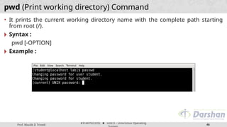 Prof. Maulik D Trivedi
#3140702 (OS) ⬥ Unit 9 – Unix/Linux Operating
46
pwd (Print working directory) Command
• It prints the current working directory name with the complete path starting
from root (/).
🞂 Syntax :
pwd [-OPTION]
🞂 Example :
 