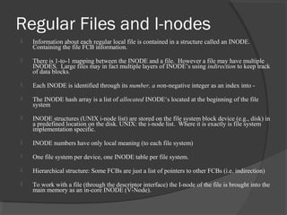 Regular Files and I-nodes 
 Information about each regular local file is contained in a structure called an INODE. 
Containing the file FCB information. 
 There is 1-to-1 mapping between the INODE and a file. However a file may have multiple 
INODES. Large files may in fact multiple layers of INODE’s using indirection to keep track 
of data blocks. 
 Each INODE is identified through its number, a non-negative integer as an index into - 
 The INODE hash array is a list of allocated INODE‘s located at the beginning of the file 
system 
 INODE structures (UNIX i-node list) are stored on the file system block device (e.g., disk) in 
a predefined location on the disk. UNIX: the i-node list. Where it is exactly is file system 
implementation specific. 
 INODE numbers have only local meaning (to each file system) 
 One file system per device, one INODE table per file system. 
 Hierarchical structure: Some FCBs are just a list of pointers to other FCBs (i.e. indirection) 
 To work with a file (through the descriptor interface) the I-node of the file is brought into the 
main memory as an in-core INODE (V-Node). 
 