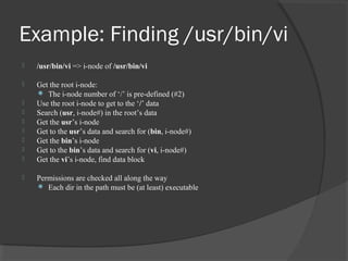 Example: Finding /usr/bin/vi 
 /usr/bin/vi => i-node of /usr/bin/vi 
 Get the root i-node: 
 The i-node number of ‘/’ is pre-defined (#2) 
 Use the root i-node to get to the ‘/’ data 
 Search (usr, i-node#) in the root’s data 
 Get the usr’s i-node 
 Get to the usr’s data and search for (bin, i-node#) 
 Get the bin’s i-node 
 Get to the bin’s data and search for (vi, i-node#) 
 Get the vi’s i-node, find data block 
 Permissions are checked all along the way 
 Each dir in the path must be (at least) executable 
 