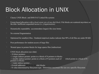 Block Allocation in UNIX 
 Classic UNIX Block and DOS FAT Linked file systems 
 Extent-based allocation with a fixed extent size of one disk block. File blocks are scattered anywhere on 
the disk. Inefficient sequential access (i.e. fragmentation). 
 Dynamically expandable; accommodates large(r) file sizes better. 
 No external fragmentation 
 Optimized for small(er) files. Outdated empirical studies indicate that 98% of all files are under 80 KB 
 Poor performance for random access of large files 
 Wasted space in pointer blocks for large sparse files (indirection) 
 UNIX block allocation (see slide) 
- 10 direct pointers 
- 1 single indirect pointer: points to a block of N pointers to blocks 
- 1 double indirect pointer: points to a block of N pointers each of which points to a block of N 
pointers to blocks 
- 1 triple indirect pointer… 
- Overall addresses 10+N+N2+N3 disk blocks 
- N value determined by filesystem type. Determines maximum file size on a specific filesystem. 
 